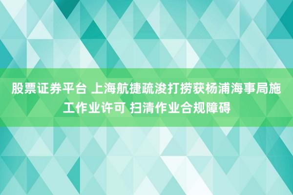 股票证券平台 上海航捷疏浚打捞获杨浦海事局施工作业许可 扫清作业合规障碍