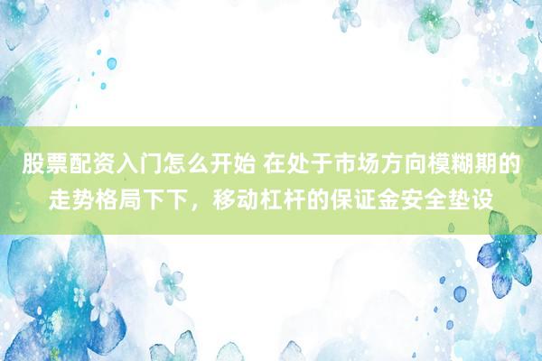 股票配资入门怎么开始 在处于市场方向模糊期的走势格局下下，移动杠杆的保证金安全垫设