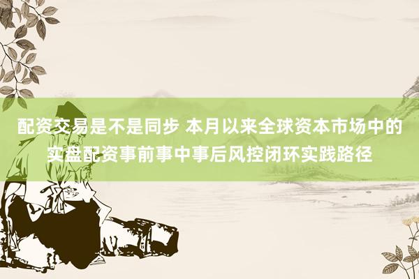 配资交易是不是同步 本月以来全球资本市场中的实盘配资事前事中事后风控闭环实践路径