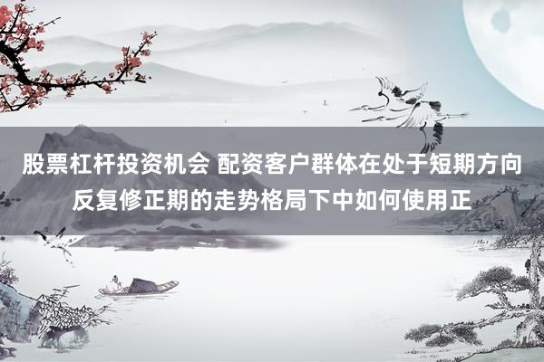股票杠杆投资机会 配资客户群体在处于短期方向反复修正期的走势格局下中如何使用正