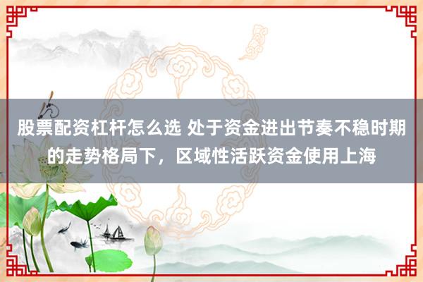 股票配资杠杆怎么选 处于资金进出节奏不稳时期的走势格局下，区域性活跃资金使用上海