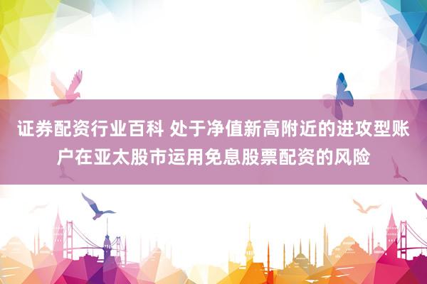 证券配资行业百科 处于净值新高附近的进攻型账户在亚太股市运用免息股票配资的风险