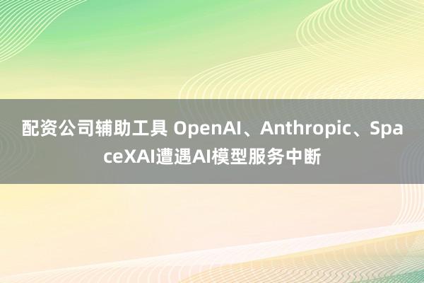 配资公司辅助工具 OpenAI、Anthropic、SpaceXAI遭遇AI模型服务中断