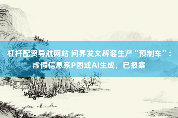 杠杆配资导航网站 问界发文辟谣生产“预制车”：虚假信息系P图或AI生成，已报案