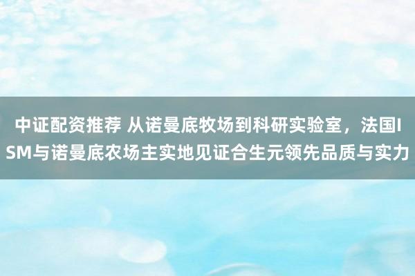 中证配资推荐 从诺曼底牧场到科研实验室，法国ISM与诺曼底农场主实地见证合生元领先品质与实力