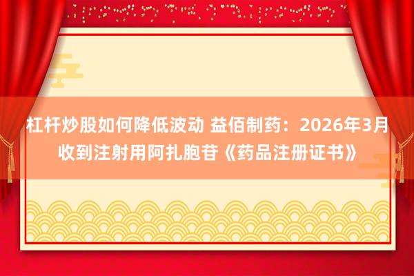杠杆炒股如何降低波动 益佰制药：2026年3月收到注射用阿扎胞苷《药品注册证书》