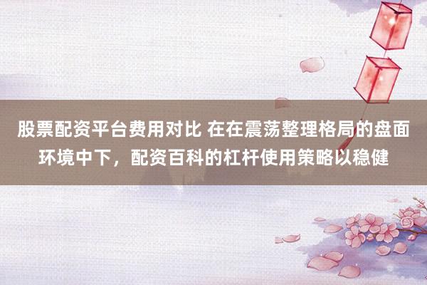 股票配资平台费用对比 在在震荡整理格局的盘面环境中下，配资百科的杠杆使用策略以稳健