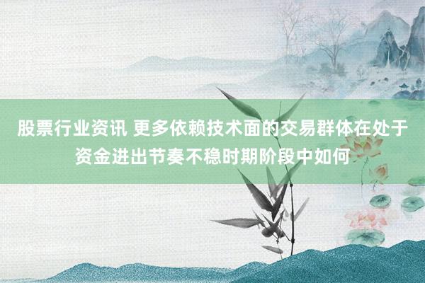 股票行业资讯 更多依赖技术面的交易群体在处于资金进出节奏不稳时期阶段中如何