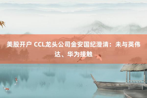 美股开户 CCL龙头公司金安国纪澄清：未与英伟达、华为接触