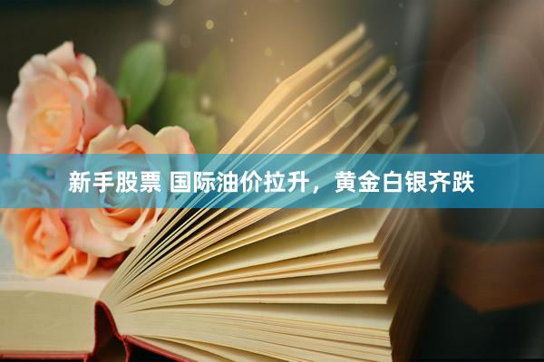 新手股票 国际油价拉升，黄金白银齐跌
