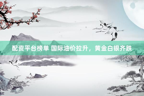 配资平台榜单 国际油价拉升，黄金白银齐跌