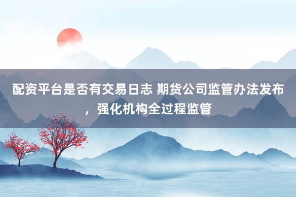 配资平台是否有交易日志 期货公司监管办法发布，强化机构全过程监管