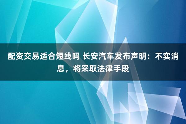 配资交易适合短线吗 长安汽车发布声明：不实消息，将采取法律手段