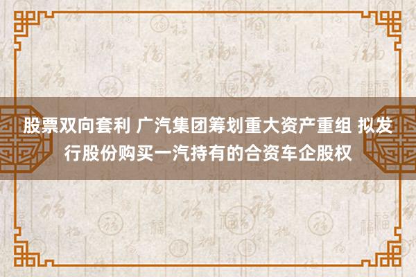 股票双向套利 广汽集团筹划重大资产重组 拟发行股份购买一汽持有的合资车企股权