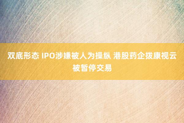 双底形态 IPO涉嫌被人为操纵 港股药企拨康视云被暂停交易