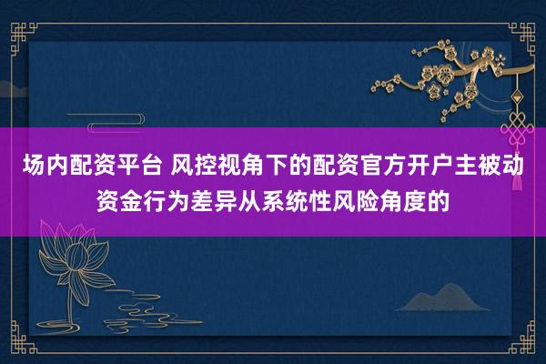 场内配资平台 风控视角下的配资官方开户主被动资金行为差异从系统性风险角度的