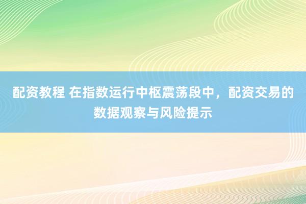 配资教程 在指数运行中枢震荡段中，配资交易的数据观察与风险提示