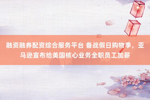 融资融券配资综合服务平台 备战假日购物季，亚马逊宣布给美国核心业务全职员工加薪