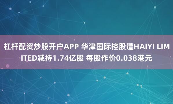 杠杆配资炒股开户APP 华津国际控股遭HAIYI LIMITED减持1.74亿股 每股作价0.038港元