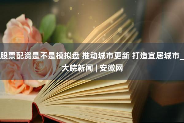 股票配资是不是模拟盘 推动城市更新 打造宜居城市_大皖新闻 | 安徽网