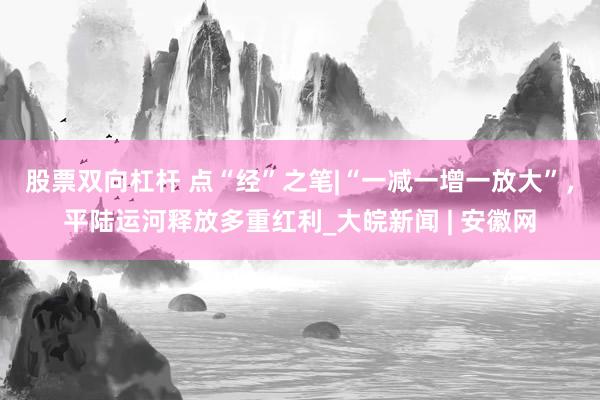 股票双向杠杆 点“经”之笔|“一减一增一放大”，平陆运河释放多重红利_大皖新闻 | 安徽网