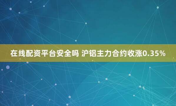 在线配资平台安全吗 沪铝主力合约收涨0.35%