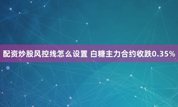 配资炒股风控线怎么设置 白糖主力合约收跌0.35%