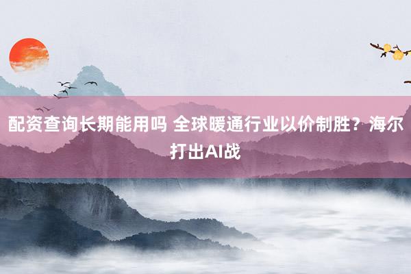 配资查询长期能用吗 全球暖通行业以价制胜？海尔打出AI战