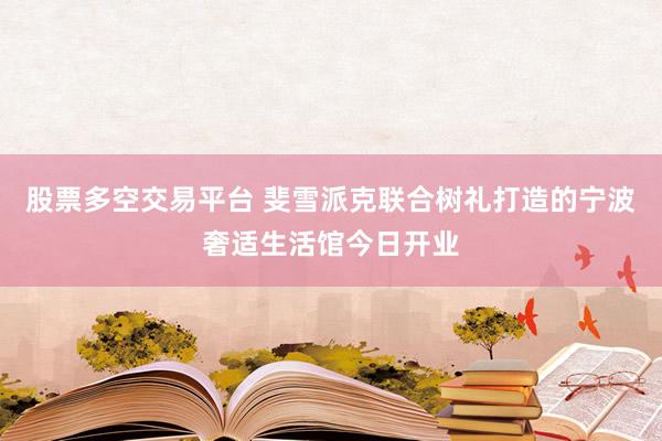 股票多空交易平台 斐雪派克联合树礼打造的宁波奢适生活馆今日开业
