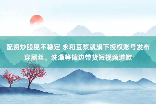 配资炒股稳不稳定 永和豆浆就旗下授权账号发布穿黑丝、洗澡等擦边带货短视频道歉