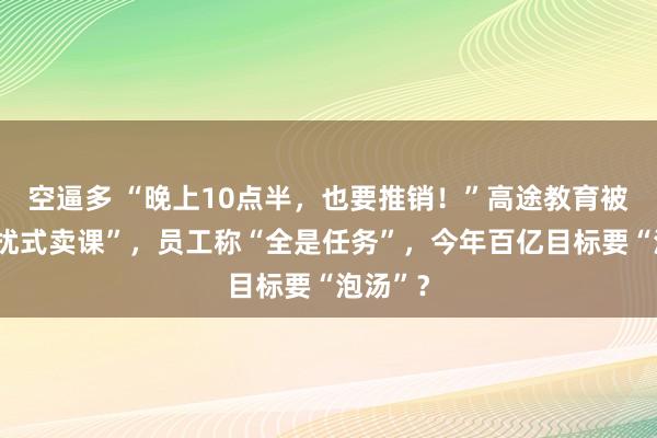 空逼多 “晚上10点半，也要推销！”高途教育被曝“骚扰式卖课”，员工称“全是任务”，今年百亿目标要“泡汤”？