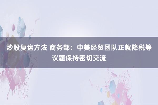 炒股复盘方法 商务部：中美经贸团队正就降税等议题保持密切交流