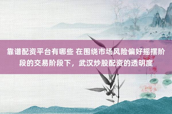 靠谱配资平台有哪些 在围绕市场风险偏好摇摆阶段的交易阶段下，武汉炒股配资的透明度