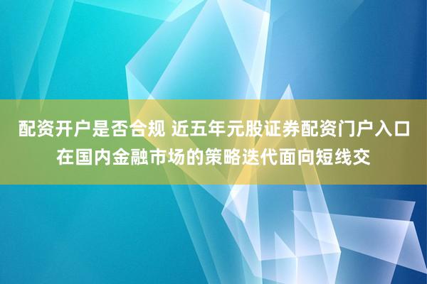 配资开户是否合规 近五年元股证券配资门户入口在国内金融市场的策略迭代面向短线交
