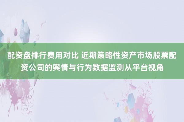 配资盘排行费用对比 近期策略性资产市场股票配资公司的舆情与行为数据监测从平台视角