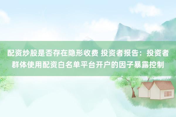 配资炒股是否存在隐形收费 投资者报告：投资者群体使用配资白名单平台开户的因子暴露控制
