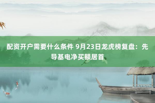 配资开户需要什么条件 9月23日龙虎榜复盘：先导基电净买额居首