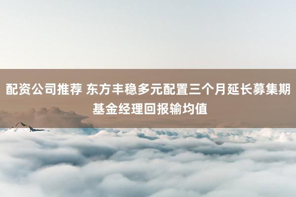 配资公司推荐 东方丰稳多元配置三个月延长募集期 基金经理回报输均值