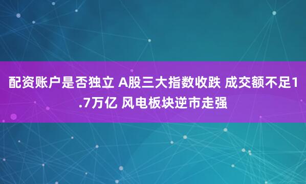 配资账户是否独立 A股三大指数收跌 成交额不足1.7万亿 风电板块逆市走强