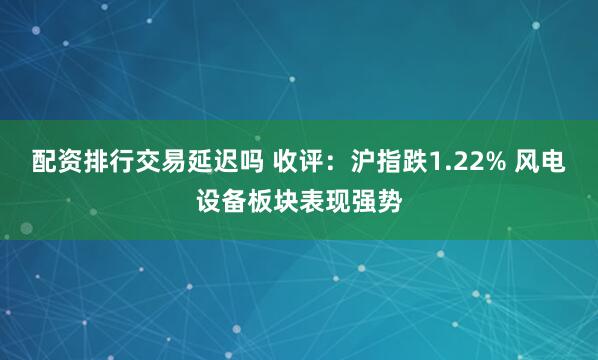配资排行交易延迟吗 收评：沪指跌1.22% 风电设备板块表现强势