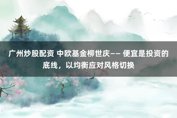 广州炒股配资 中欧基金柳世庆—— 便宜是投资的底线，以均衡应对风格切换
