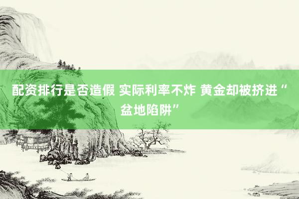 配资排行是否造假 实际利率不炸 黄金却被挤进“盆地陷阱”