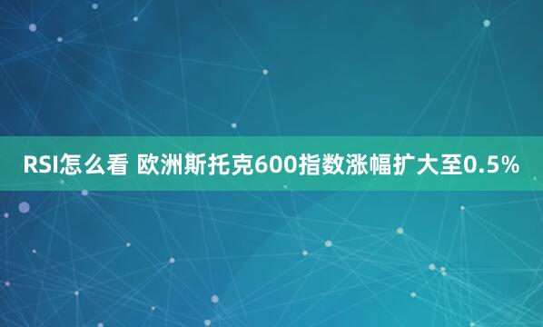 RSI怎么看 欧洲斯托克600指数涨幅扩大至0.5%