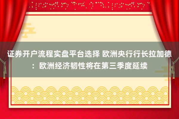 证券开户流程实盘平台选择 欧洲央行行长拉加德：欧洲经济韧性将在第三季度延续