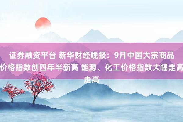 证券融资平台 新华财经晚报：9月中国大宗商品价格指数创四年半新高 能源、化工价格指数大幅走高