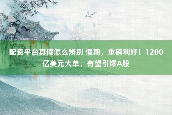 配资平台真假怎么辨别 假期，重磅利好！1200亿美元大单，有望引爆A股