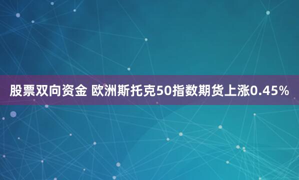 股票双向资金 欧洲斯托克50指数期货上涨0.45%