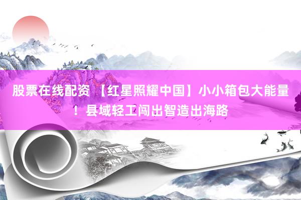 股票在线配资 【红星照耀中国】小小箱包大能量！县域轻工闯出智造出海路