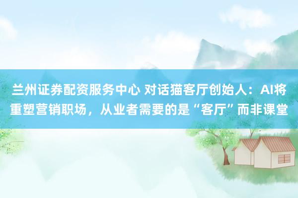 兰州证券配资服务中心 对话猫客厅创始人：AI将重塑营销职场，从业者需要的是“客厅”而非课堂
