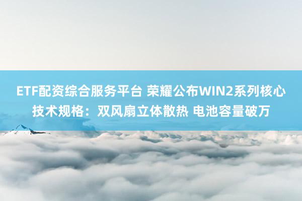 ETF配资综合服务平台 荣耀公布WIN2系列核心技术规格：双风扇立体散热 电池容量破万